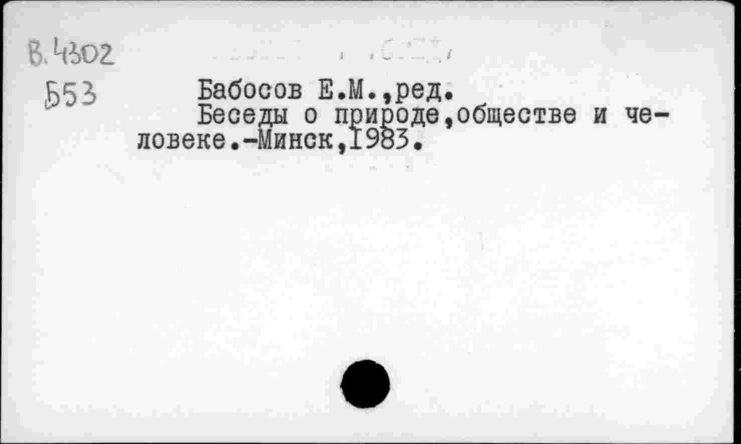 ﻿ВАьог
Б53
Бабосов Е.М.,ред.
Беседы о природе,обществе ловеке.-Минск,1983.
че